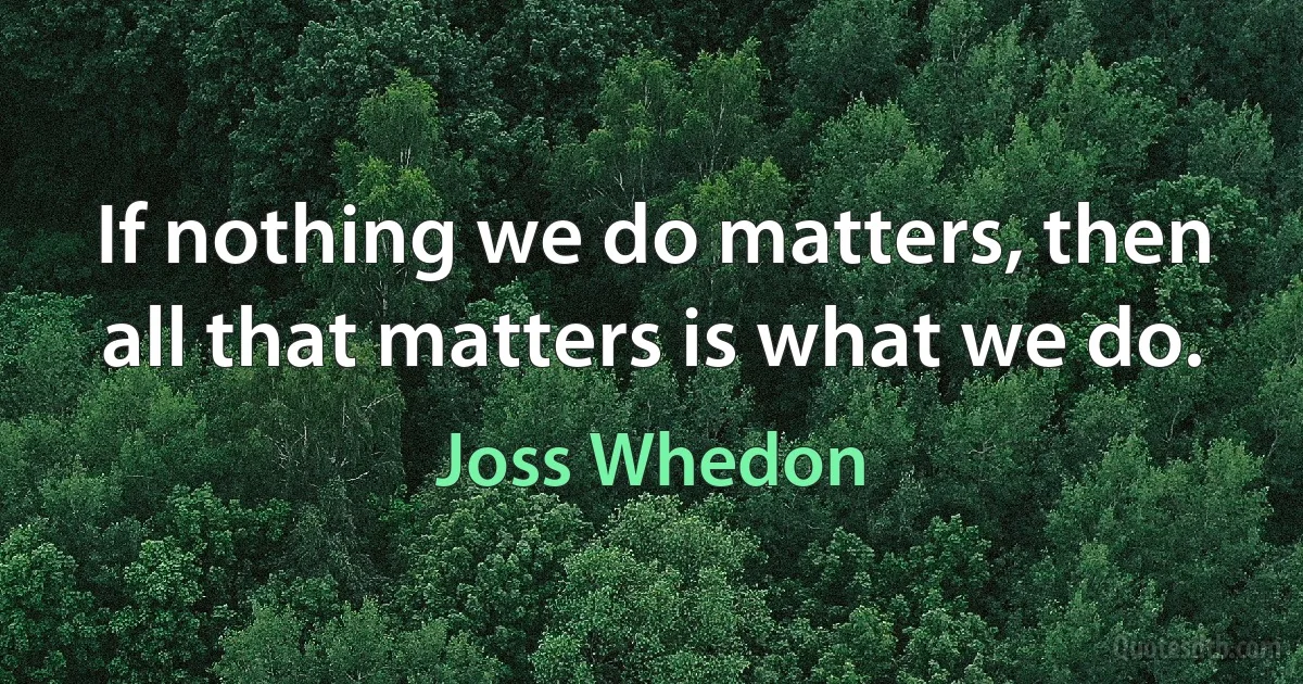 If nothing we do matters, then all that matters is what we do. (Joss Whedon)