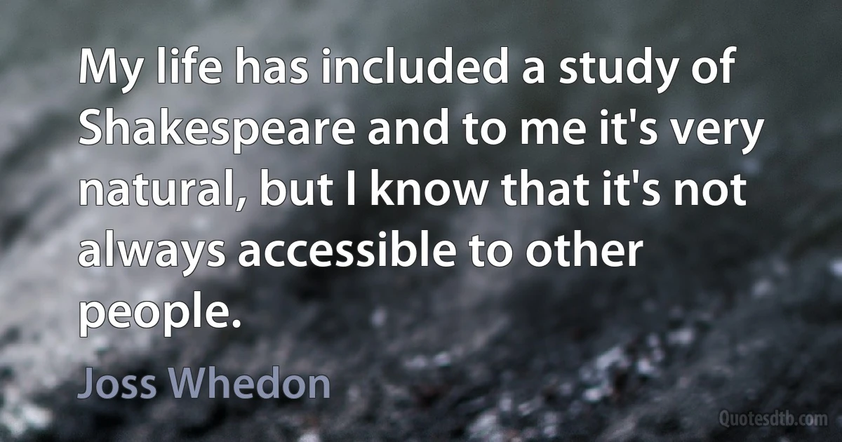 My life has included a study of Shakespeare and to me it's very natural, but I know that it's not always accessible to other people. (Joss Whedon)