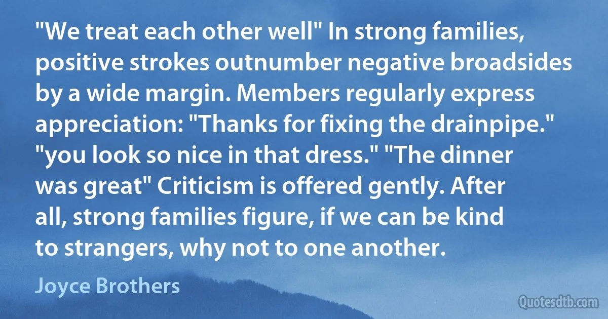 "We treat each other well" In strong families, positive strokes outnumber negative broadsides by a wide margin. Members regularly express appreciation: "Thanks for fixing the drainpipe." "you look so nice in that dress." "The dinner was great" Criticism is offered gently. After all, strong families figure, if we can be kind to strangers, why not to one another. (Joyce Brothers)