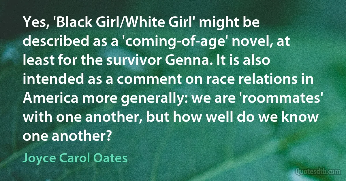 Yes, 'Black Girl/White Girl' might be described as a 'coming-of-age' novel, at least for the survivor Genna. It is also intended as a comment on race relations in America more generally: we are 'roommates' with one another, but how well do we know one another? (Joyce Carol Oates)