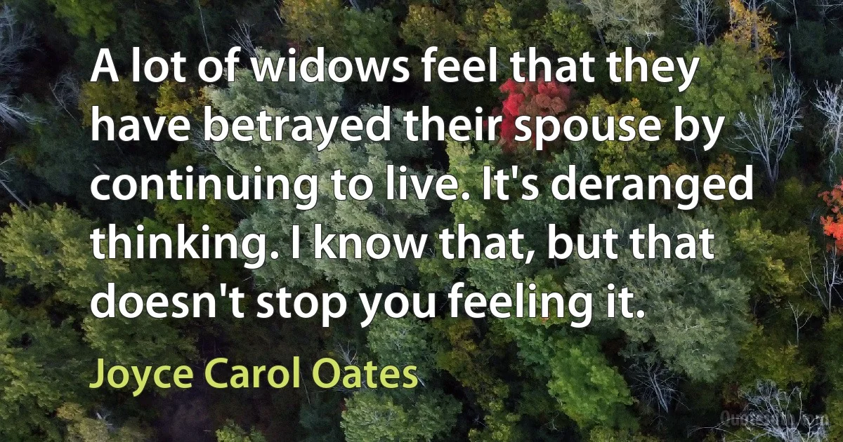 A lot of widows feel that they have betrayed their spouse by continuing to live. It's deranged thinking. I know that, but that doesn't stop you feeling it. (Joyce Carol Oates)