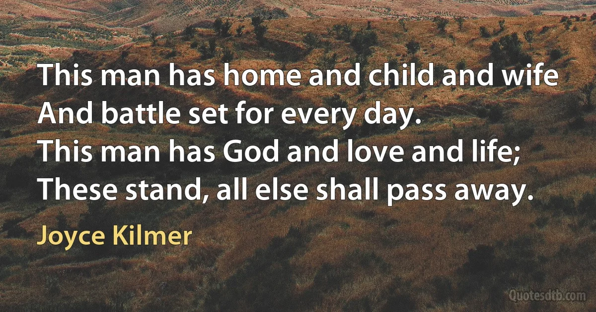 This man has home and child and wife
And battle set for every day.
This man has God and love and life;
These stand, all else shall pass away. (Joyce Kilmer)