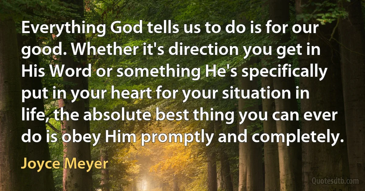 Everything God tells us to do is for our good. Whether it's direction you get in His Word or something He's specifically put in your heart for your situation in life, the absolute best thing you can ever do is obey Him promptly and completely. (Joyce Meyer)