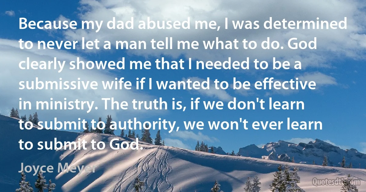 Because my dad abused me, I was determined to never let a man tell me what to do. God clearly showed me that I needed to be a submissive wife if I wanted to be effective in ministry. The truth is, if we don't learn to submit to authority, we won't ever learn to submit to God. (Joyce Meyer)