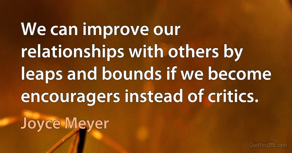 We can improve our relationships with others by leaps and bounds if we become encouragers instead of critics. (Joyce Meyer)