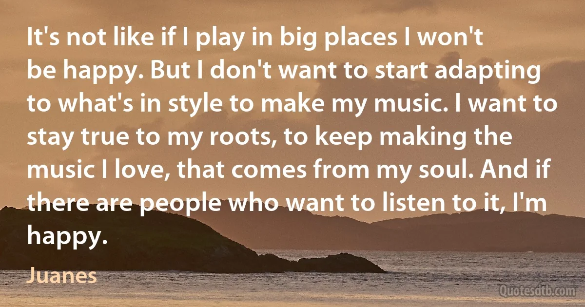 It's not like if I play in big places I won't be happy. But I don't want to start adapting to what's in style to make my music. I want to stay true to my roots, to keep making the music I love, that comes from my soul. And if there are people who want to listen to it, I'm happy. (Juanes)