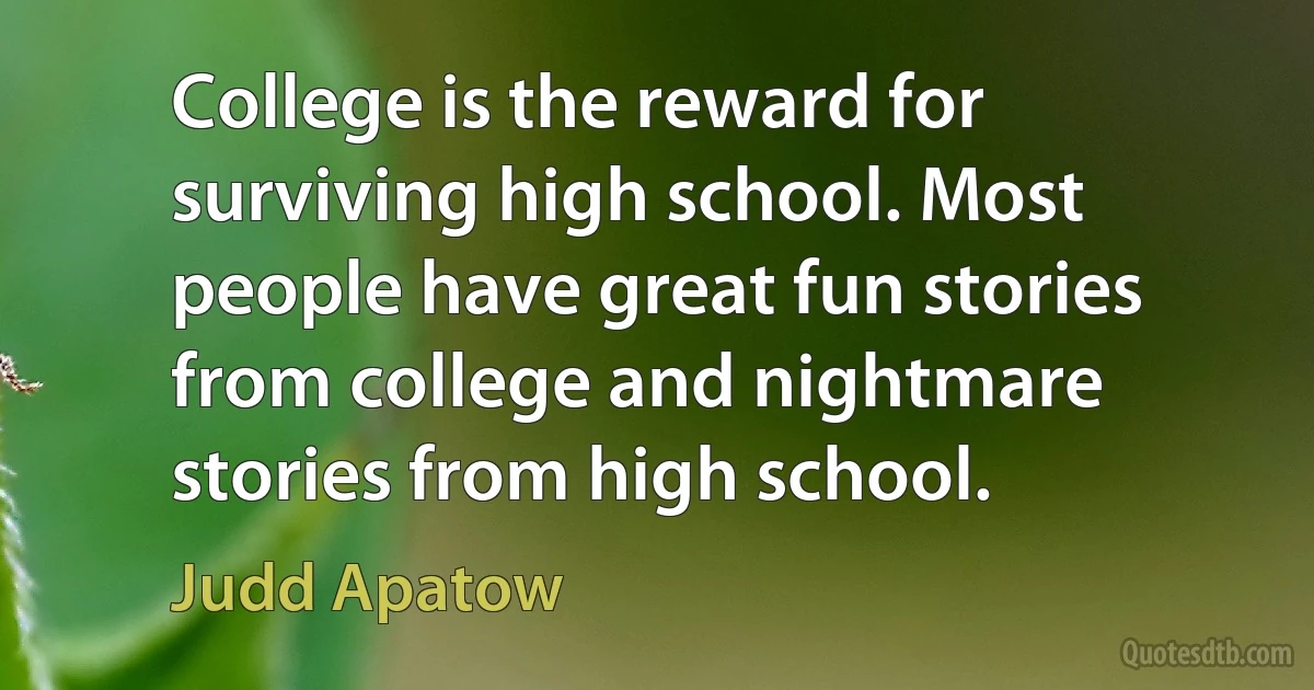 College is the reward for surviving high school. Most people have great fun stories from college and nightmare stories from high school. (Judd Apatow)