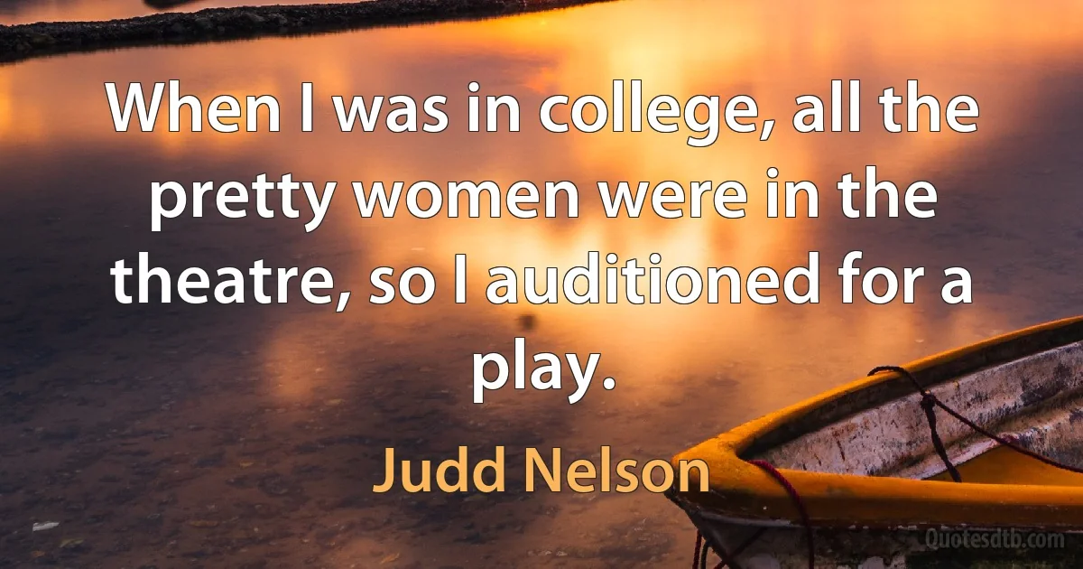 When I was in college, all the pretty women were in the theatre, so I auditioned for a play. (Judd Nelson)