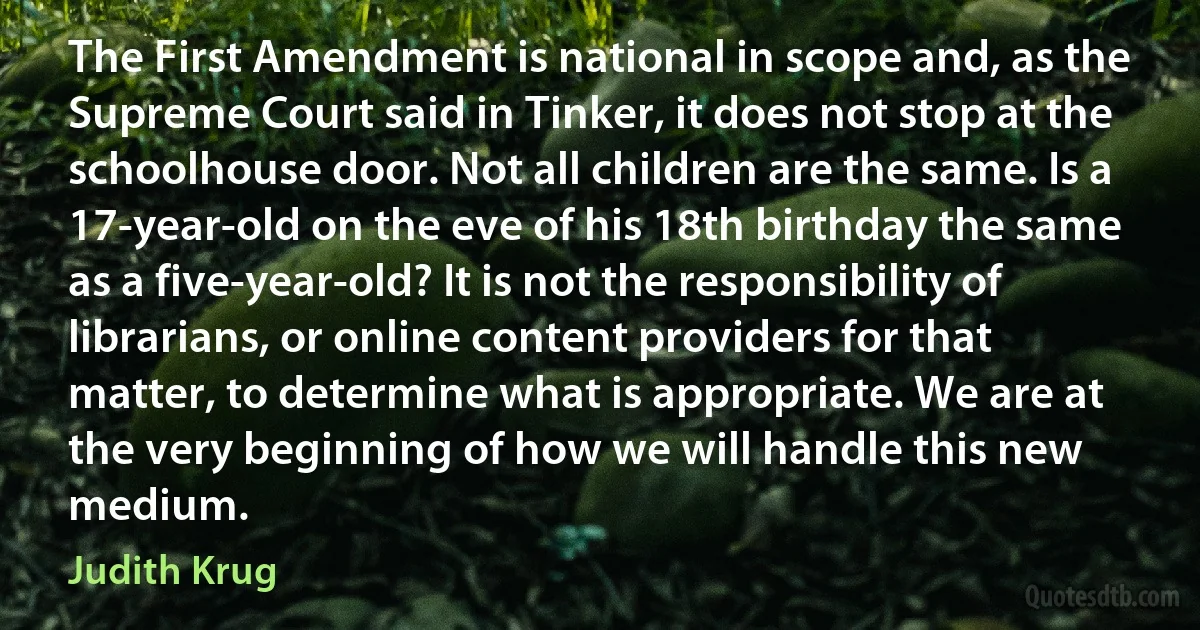 The First Amendment is national in scope and, as the Supreme Court said in Tinker, it does not stop at the schoolhouse door. Not all children are the same. Is a 17-year-old on the eve of his 18th birthday the same as a five-year-old? It is not the responsibility of librarians, or online content providers for that matter, to determine what is appropriate. We are at the very beginning of how we will handle this new medium. (Judith Krug)