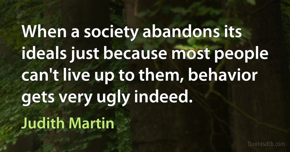 When a society abandons its ideals just because most people can't live up to them, behavior gets very ugly indeed. (Judith Martin)