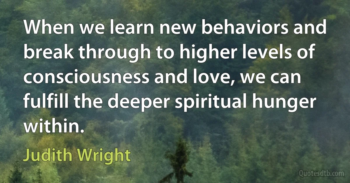 When we learn new behaviors and break through to higher levels of consciousness and love, we can fulfill the deeper spiritual hunger within. (Judith Wright)