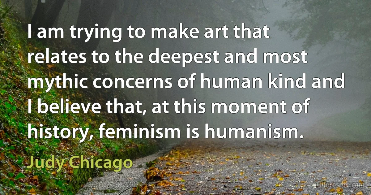 I am trying to make art that relates to the deepest and most mythic concerns of human kind and I believe that, at this moment of history, feminism is humanism. (Judy Chicago)