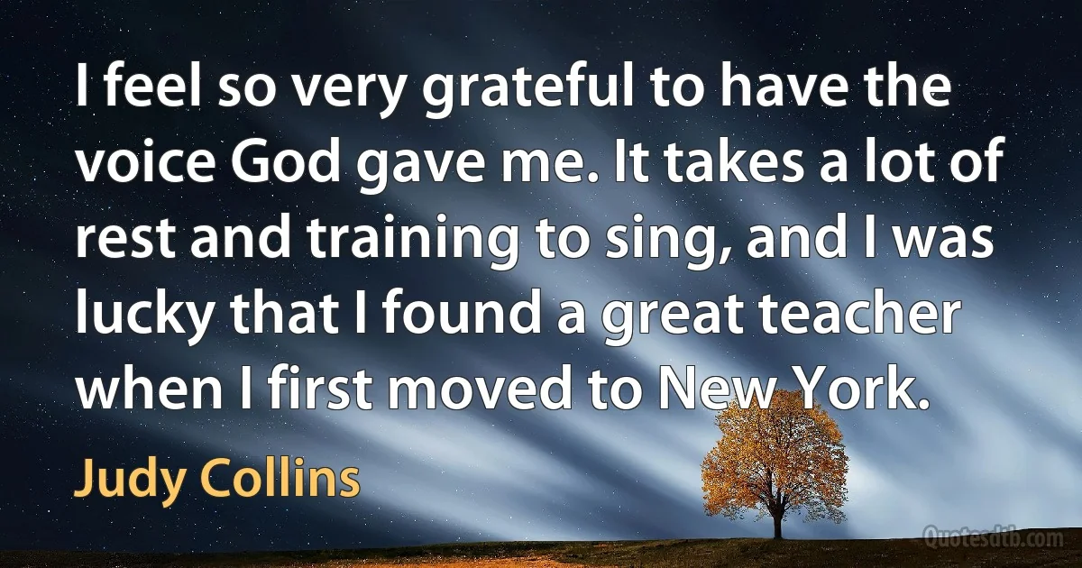 I feel so very grateful to have the voice God gave me. It takes a lot of rest and training to sing, and I was lucky that I found a great teacher when I first moved to New York. (Judy Collins)