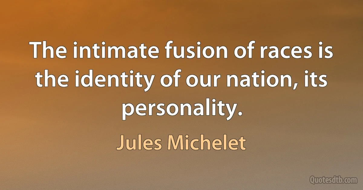 The intimate fusion of races is the identity of our nation, its personality. (Jules Michelet)