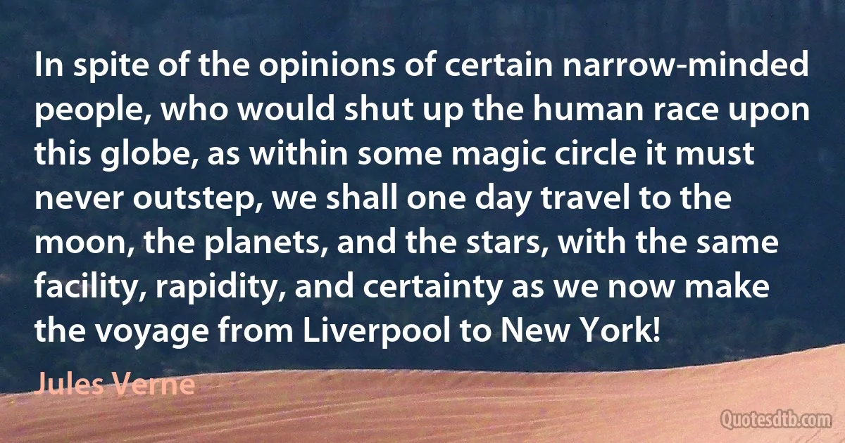 In spite of the opinions of certain narrow-minded people, who would shut up the human race upon this globe, as within some magic circle it must never outstep, we shall one day travel to the moon, the planets, and the stars, with the same facility, rapidity, and certainty as we now make the voyage from Liverpool to New York! (Jules Verne)