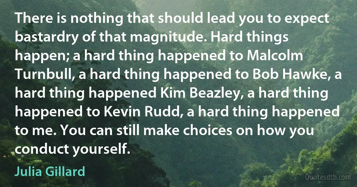 There is nothing that should lead you to expect bastardry of that magnitude. Hard things happen; a hard thing happened to Malcolm Turnbull, a hard thing happened to Bob Hawke, a hard thing happened Kim Beazley, a hard thing happened to Kevin Rudd, a hard thing happened to me. You can still make choices on how you conduct yourself. (Julia Gillard)