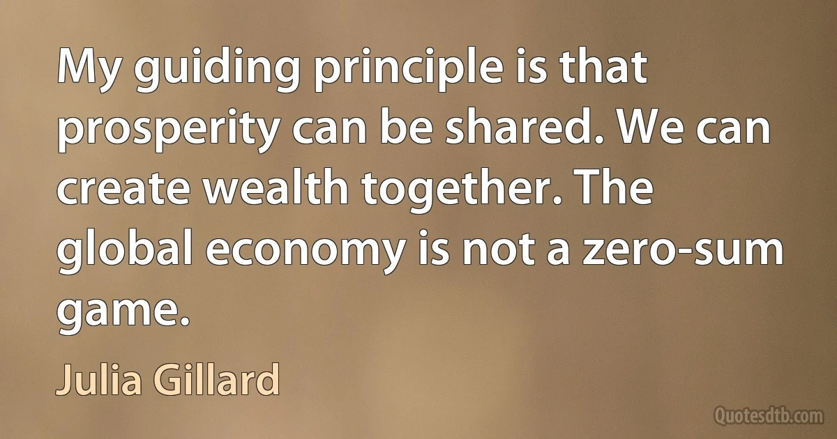 My guiding principle is that prosperity can be shared. We can create wealth together. The global economy is not a zero-sum game. (Julia Gillard)