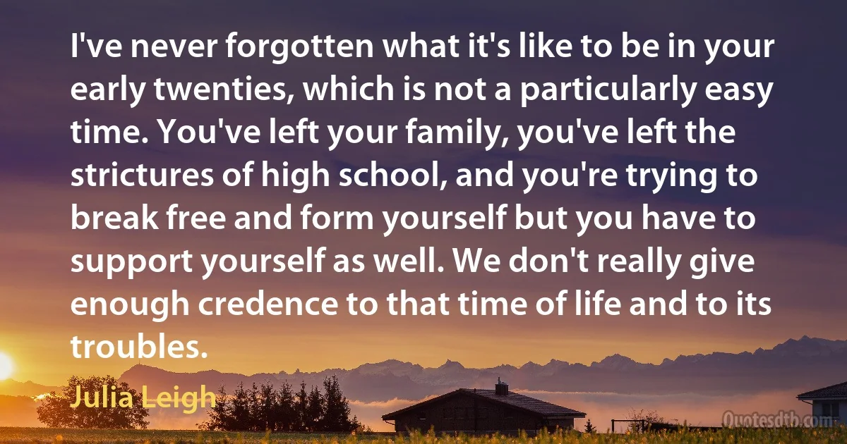 I've never forgotten what it's like to be in your early twenties, which is not a particularly easy time. You've left your family, you've left the strictures of high school, and you're trying to break free and form yourself but you have to support yourself as well. We don't really give enough credence to that time of life and to its troubles. (Julia Leigh)