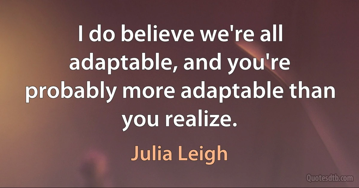 I do believe we're all adaptable, and you're probably more adaptable than you realize. (Julia Leigh)