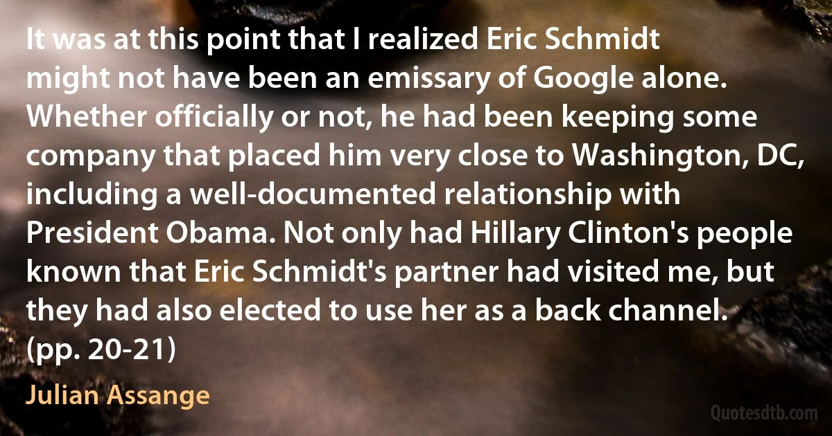 It was at this point that I realized Eric Schmidt might not have been an emissary of Google alone. Whether officially or not, he had been keeping some company that placed him very close to Washington, DC, including a well-documented relationship with President Obama. Not only had Hillary Clinton's people known that Eric Schmidt's partner had visited me, but they had also elected to use her as a back channel. (pp. 20-21) (Julian Assange)