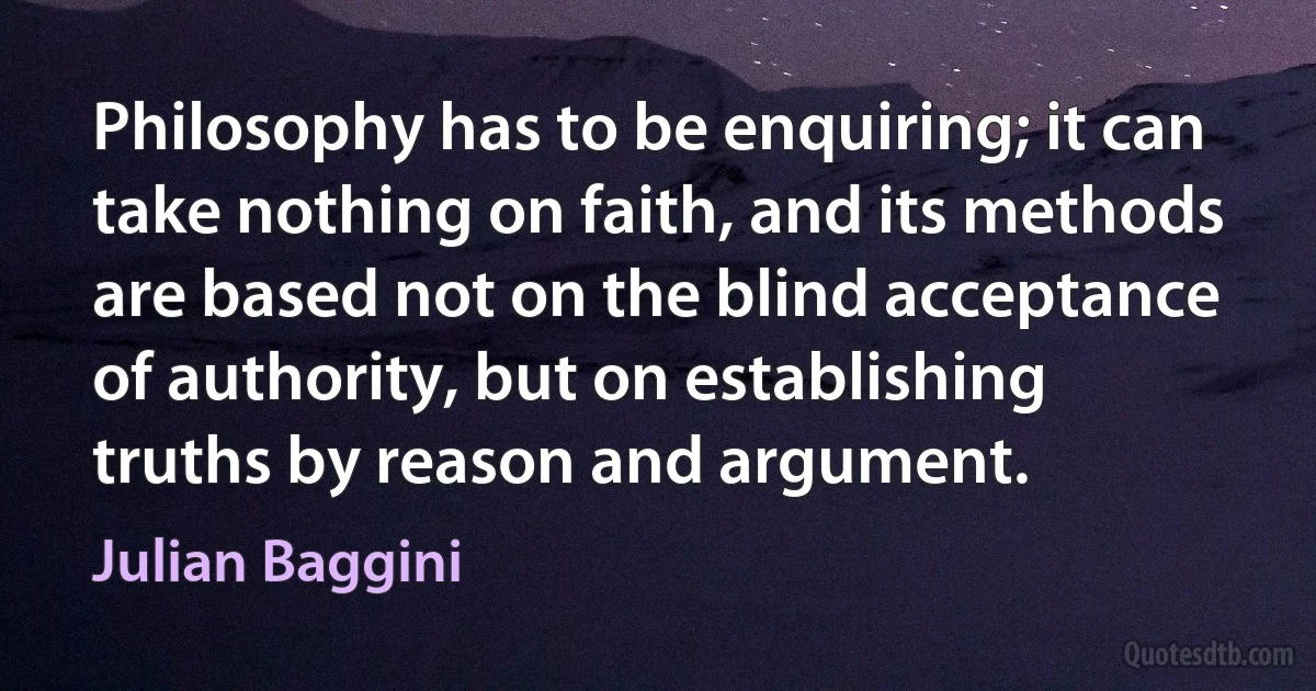 Philosophy has to be enquiring; it can take nothing on faith, and its methods are based not on the blind acceptance of authority, but on establishing truths by reason and argument. (Julian Baggini)