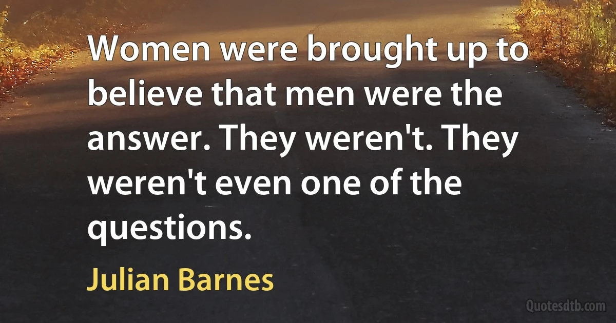 Women were brought up to believe that men were the answer. They weren't. They weren't even one of the questions. (Julian Barnes)