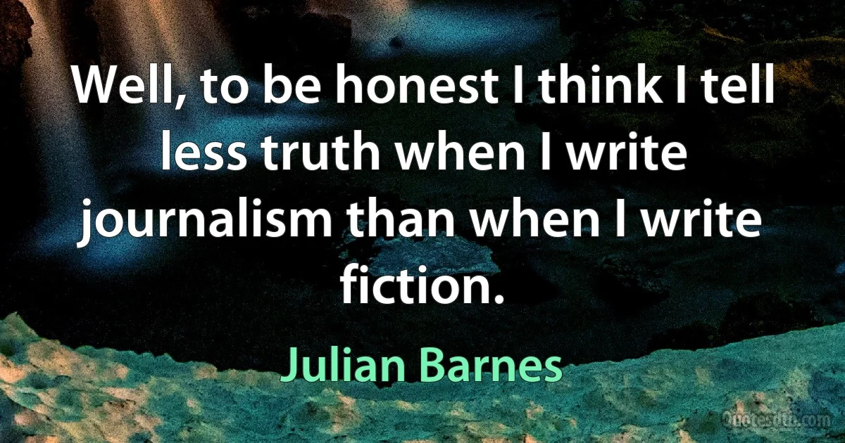 Well, to be honest I think I tell less truth when I write journalism than when I write fiction. (Julian Barnes)