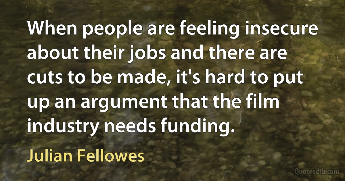 When people are feeling insecure about their jobs and there are cuts to be made, it's hard to put up an argument that the film industry needs funding. (Julian Fellowes)