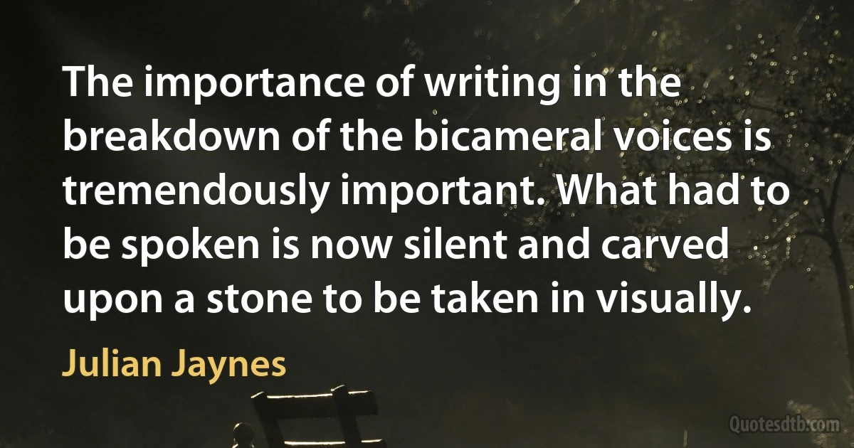 The importance of writing in the breakdown of the bicameral voices is tremendously important. What had to be spoken is now silent and carved upon a stone to be taken in visually. (Julian Jaynes)