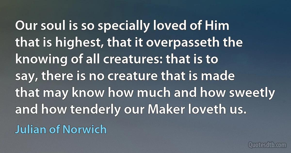 Our soul is so specially loved of Him that is highest, that it overpasseth the knowing of all creatures: that is to say, there is no creature that is made that may know how much and how sweetly and how tenderly our Maker loveth us. (Julian of Norwich)