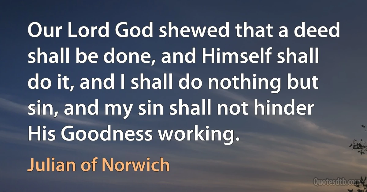 Our Lord God shewed that a deed shall be done, and Himself shall do it, and I shall do nothing but sin, and my sin shall not hinder His Goodness working. (Julian of Norwich)