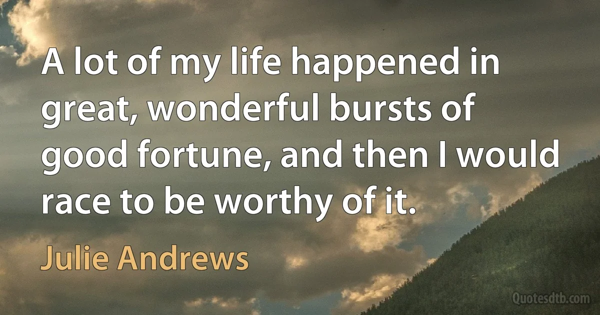 A lot of my life happened in great, wonderful bursts of good fortune, and then I would race to be worthy of it. (Julie Andrews)