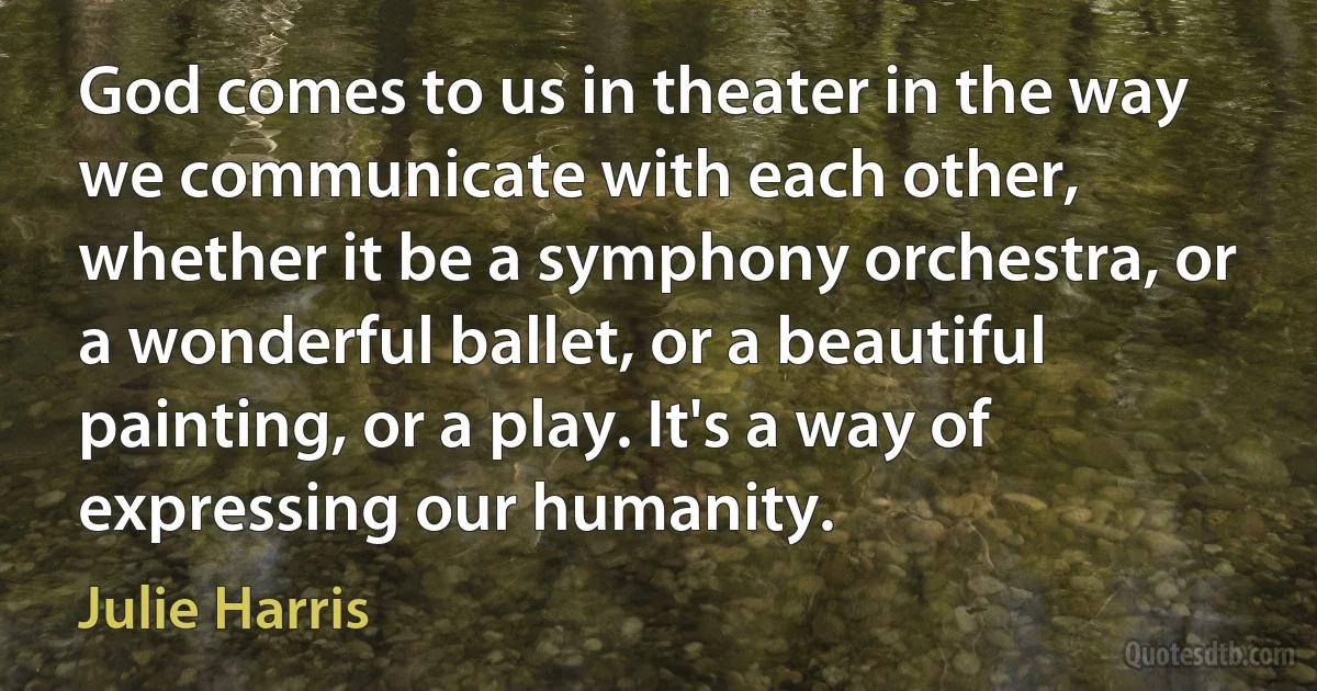 God comes to us in theater in the way we communicate with each other, whether it be a symphony orchestra, or a wonderful ballet, or a beautiful painting, or a play. It's a way of expressing our humanity. (Julie Harris)