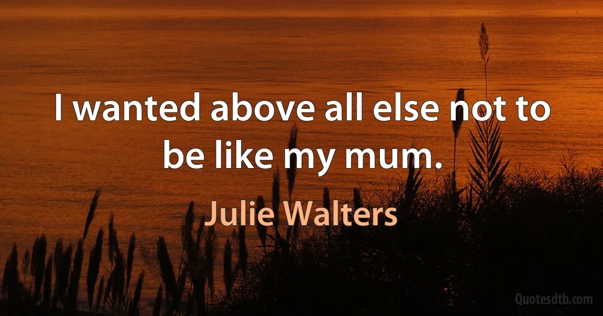 I wanted above all else not to be like my mum. (Julie Walters)