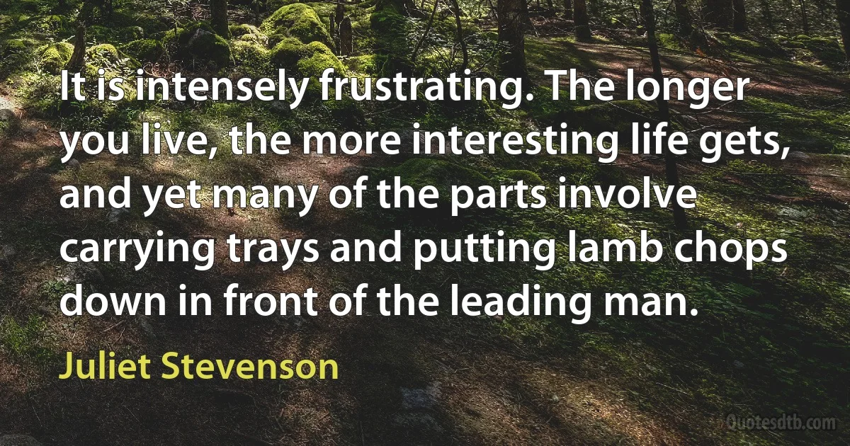 It is intensely frustrating. The longer you live, the more interesting life gets, and yet many of the parts involve carrying trays and putting lamb chops down in front of the leading man. (Juliet Stevenson)