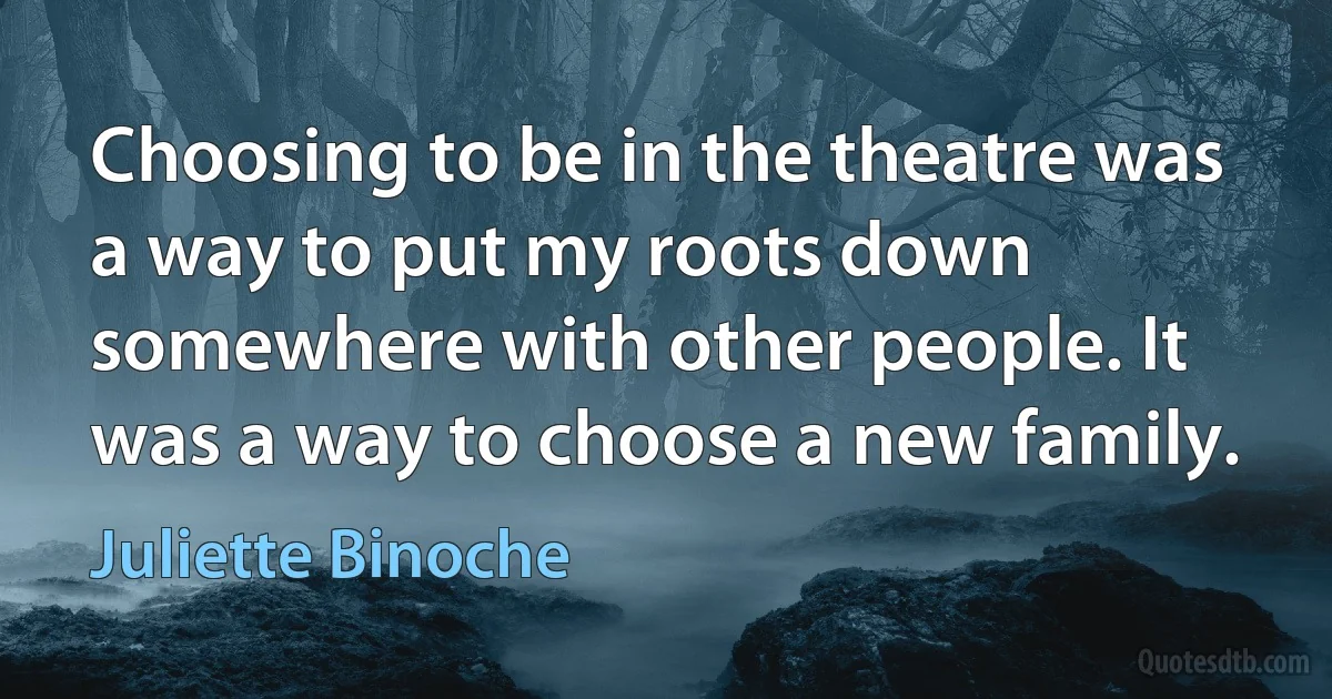 Choosing to be in the theatre was a way to put my roots down somewhere with other people. It was a way to choose a new family. (Juliette Binoche)