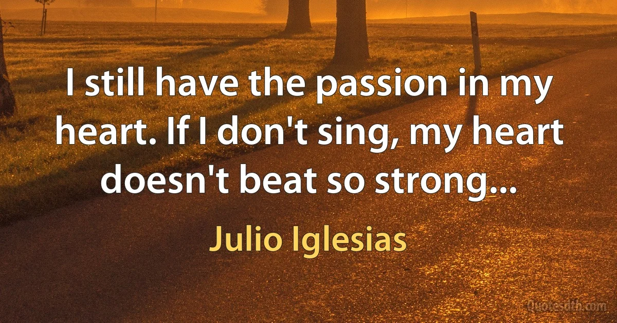 I still have the passion in my heart. If I don't sing, my heart doesn't beat so strong... (Julio Iglesias)