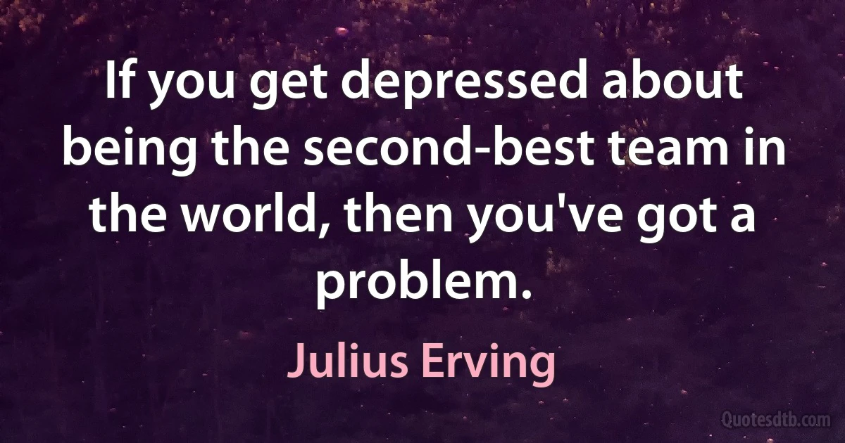 If you get depressed about being the second-best team in the world, then you've got a problem. (Julius Erving)