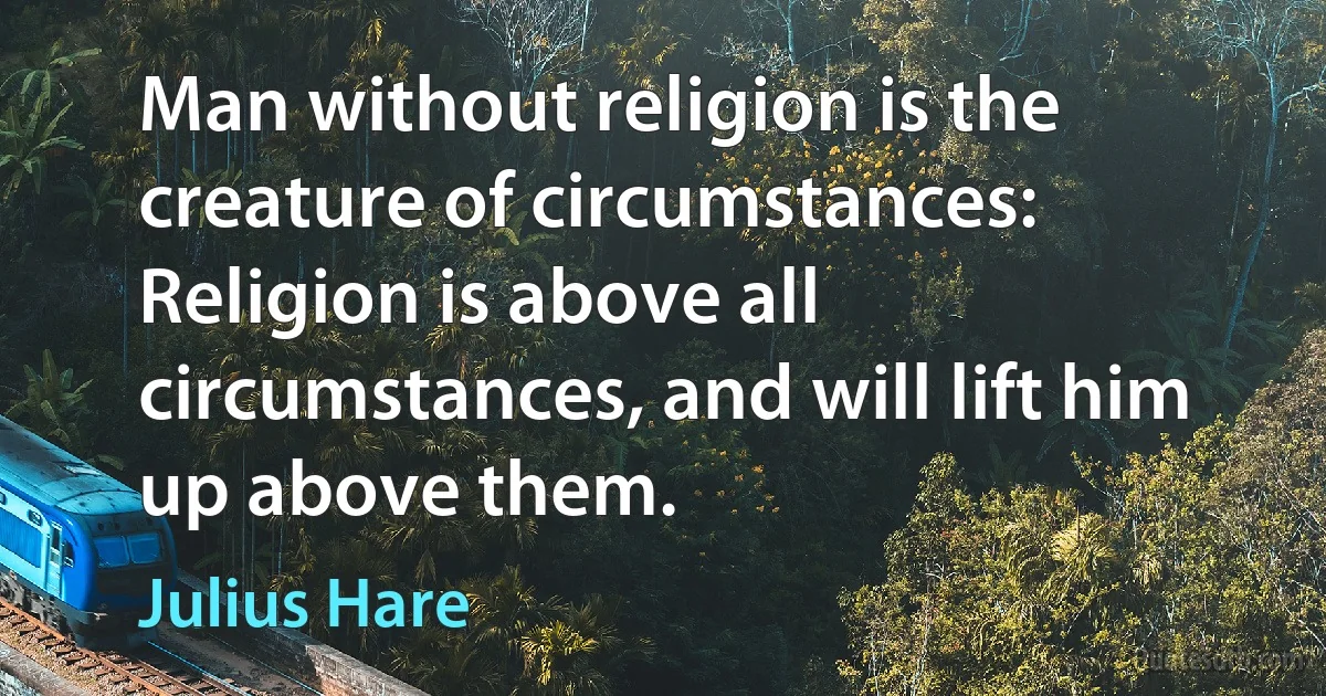 Man without religion is the creature of circumstances: Religion is above all circumstances, and will lift him up above them. (Julius Hare)