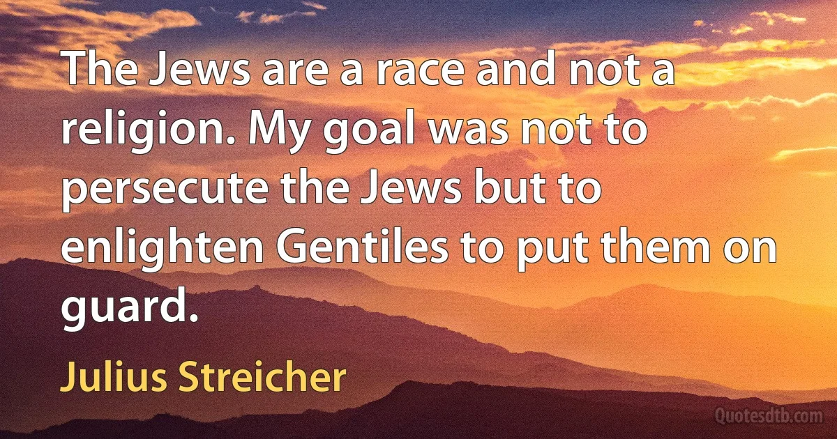 The Jews are a race and not a religion. My goal was not to persecute the Jews but to enlighten Gentiles to put them on guard. (Julius Streicher)