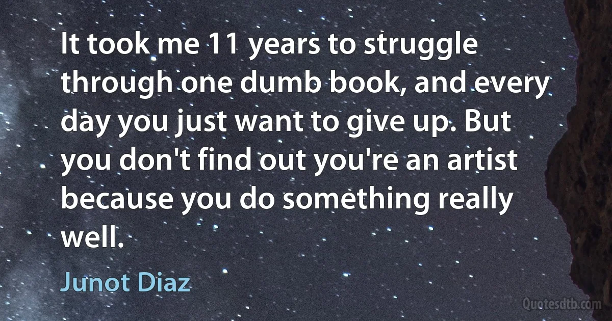 It took me 11 years to struggle through one dumb book, and every day you just want to give up. But you don't find out you're an artist because you do something really well. (Junot Diaz)