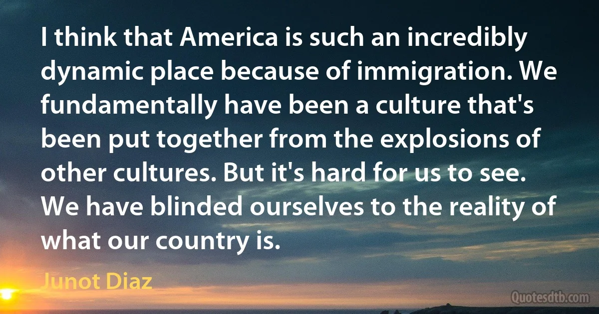 I think that America is such an incredibly dynamic place because of immigration. We fundamentally have been a culture that's been put together from the explosions of other cultures. But it's hard for us to see. We have blinded ourselves to the reality of what our country is. (Junot Diaz)