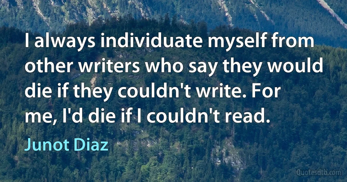 I always individuate myself from other writers who say they would die if they couldn't write. For me, I'd die if I couldn't read. (Junot Diaz)