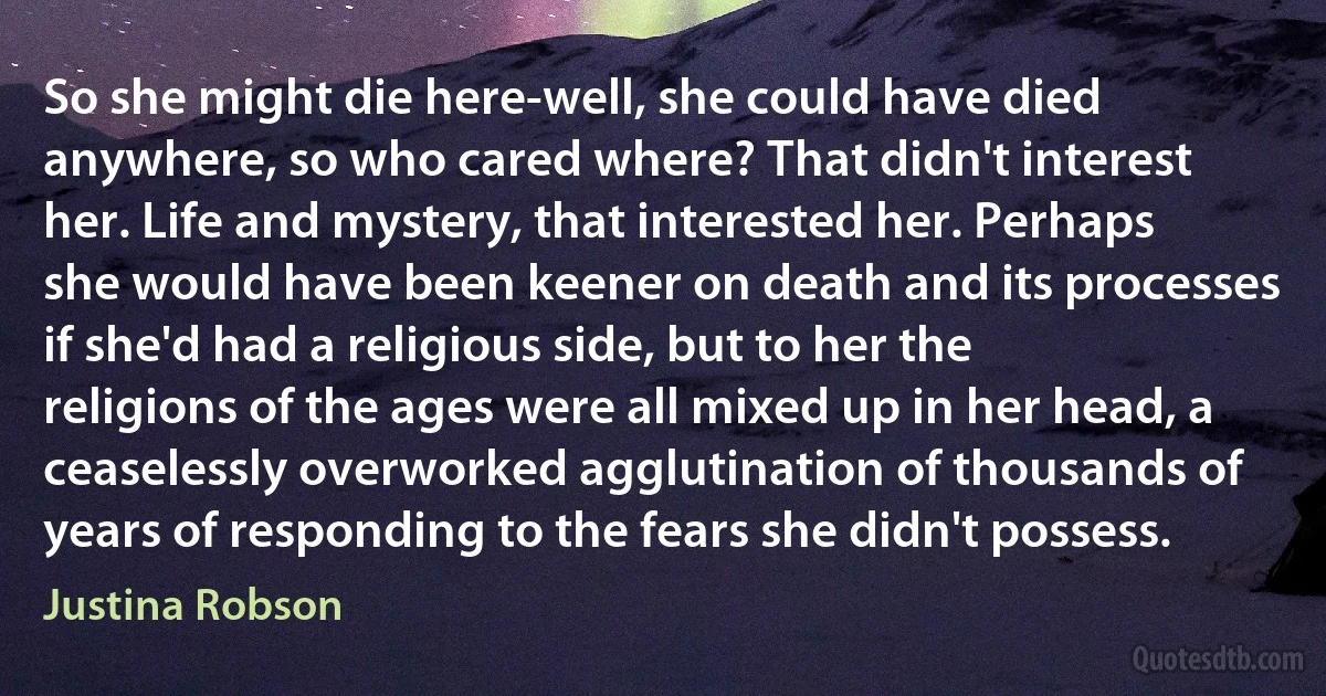 So she might die here-well, she could have died anywhere, so who cared where? That didn't interest her. Life and mystery, that interested her. Perhaps she would have been keener on death and its processes if she'd had a religious side, but to her the religions of the ages were all mixed up in her head, a ceaselessly overworked agglutination of thousands of years of responding to the fears she didn't possess. (Justina Robson)