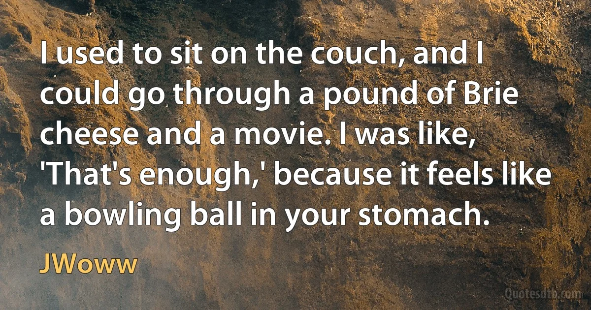 I used to sit on the couch, and I could go through a pound of Brie cheese and a movie. I was like, 'That's enough,' because it feels like a bowling ball in your stomach. (JWoww)