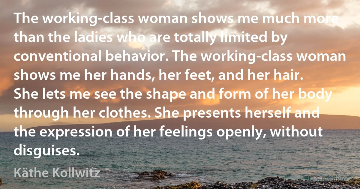 The working-class woman shows me much more than the ladies who are totally limited by conventional behavior. The working-class woman shows me her hands, her feet, and her hair. She lets me see the shape and form of her body through her clothes. She presents herself and the expression of her feelings openly, without disguises. (Käthe Kollwitz)