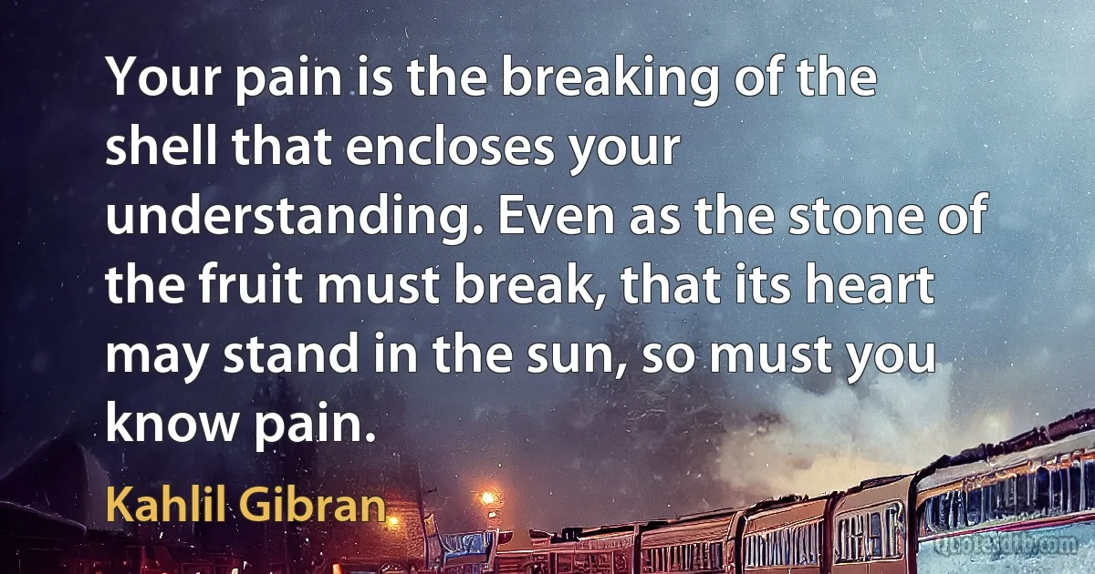 Your pain is the breaking of the shell that encloses your understanding. Even as the stone of the fruit must break, that its heart may stand in the sun, so must you know pain. (Kahlil Gibran)