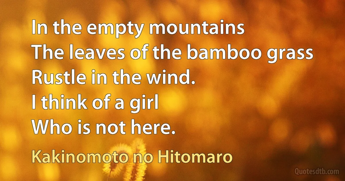 In the empty mountains
The leaves of the bamboo grass
Rustle in the wind.
I think of a girl
Who is not here. (Kakinomoto no Hitomaro)