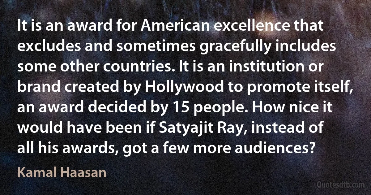 It is an award for American excellence that excludes and sometimes gracefully includes some other countries. It is an institution or brand created by Hollywood to promote itself, an award decided by 15 people. How nice it would have been if Satyajit Ray, instead of all his awards, got a few more audiences? (Kamal Haasan)