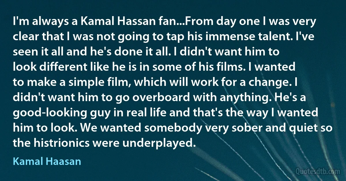 I'm always a Kamal Hassan fan...From day one I was very clear that I was not going to tap his immense talent. I've seen it all and he's done it all. I didn't want him to look different like he is in some of his films. I wanted to make a simple film, which will work for a change. I didn't want him to go overboard with anything. He's a good-looking guy in real life and that's the way I wanted him to look. We wanted somebody very sober and quiet so the histrionics were underplayed. (Kamal Haasan)